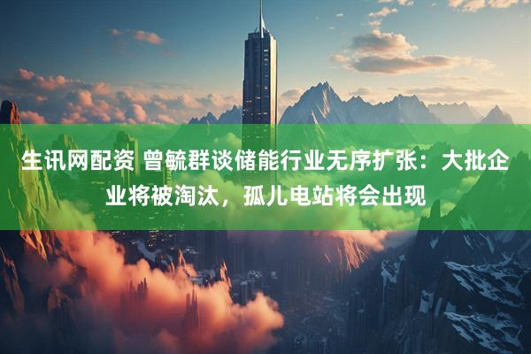 生讯网配资 曾毓群谈储能行业无序扩张：大批企业将被淘汰，孤儿电站将会出现