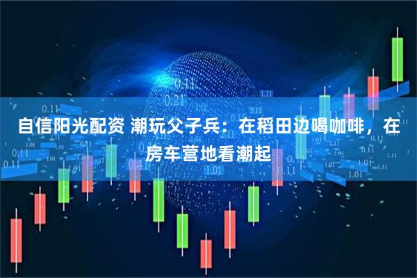 自信阳光配资 潮玩父子兵：在稻田边喝咖啡，在房车营地看潮起
