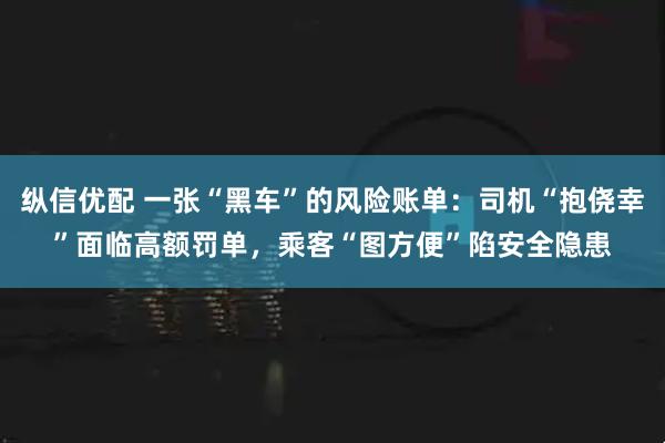 纵信优配 一张“黑车”的风险账单：司机“抱侥幸”面临高额罚单，乘客“图方便”陷安全隐患