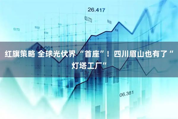 红旗策略 全球光伏界 “首座”！四川眉山也有了“灯塔工厂”