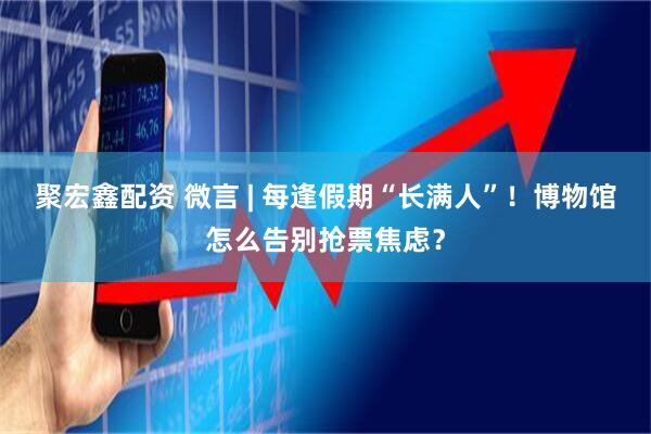 聚宏鑫配资 微言 | 每逢假期“长满人”！博物馆怎么告别抢票焦虑？