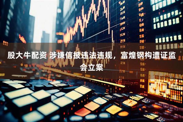 股大牛配资 涉嫌信披违法违规，富煌钢构遭证监会立案