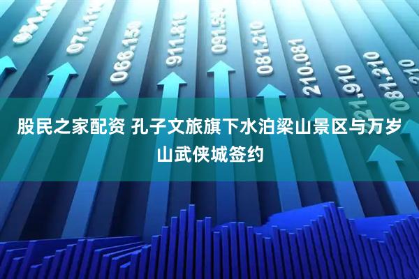 股民之家配资 孔子文旅旗下水泊梁山景区与万岁山武侠城签约