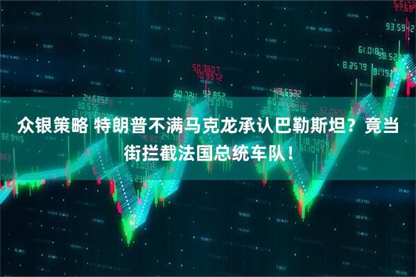 众银策略 特朗普不满马克龙承认巴勒斯坦？竟当街拦截法国总统车队！