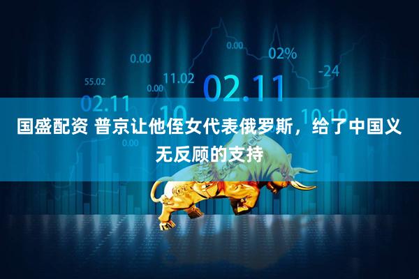 国盛配资 普京让他侄女代表俄罗斯，给了中国义无反顾的支持