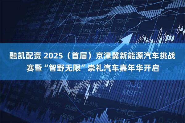 融凯配资 2025（首届）京津冀新能源汽车挑战赛暨“智野无限”崇礼汽车嘉年华开启