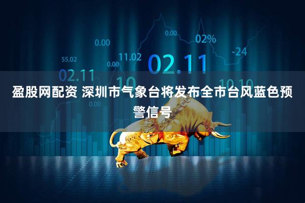 盈股网配资 深圳市气象台将发布全市台风蓝色预警信号