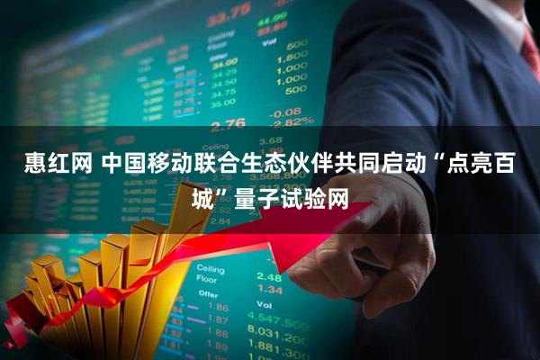 惠红网 中国移动联合生态伙伴共同启动“点亮百城”量子试验网