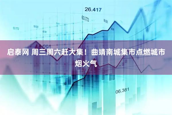启泰网 周三周六赶大集！曲靖南城集市点燃城市烟火气