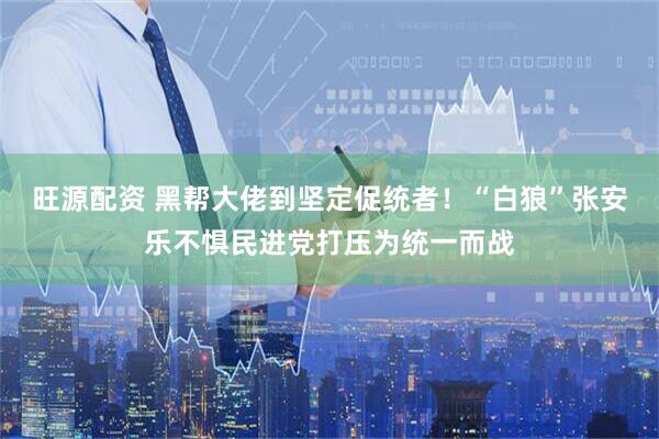 旺源配资 黑帮大佬到坚定促统者！“白狼”张安乐不惧民进党打压为统一而战