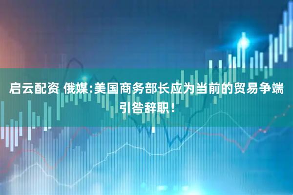 启云配资 俄媒:美国商务部长应为当前的贸易争端引咎辞职！