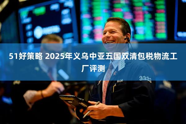 51好策略 2025年义乌中亚五国双清包税物流工厂评测
