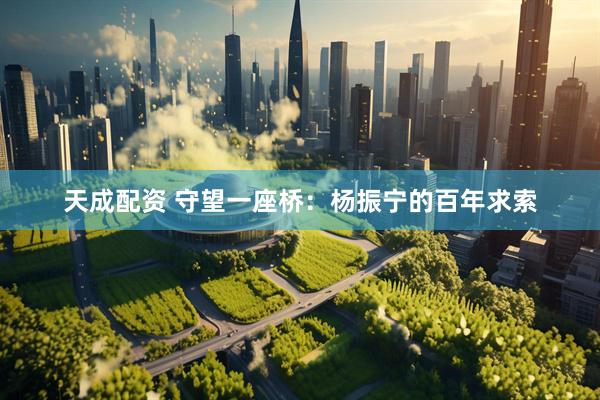 天成配资 守望一座桥：杨振宁的百年求索