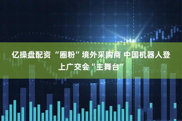 亿操盘配资 “圈粉”境外采购商&#32;中国机器人登上广交会“主舞台”